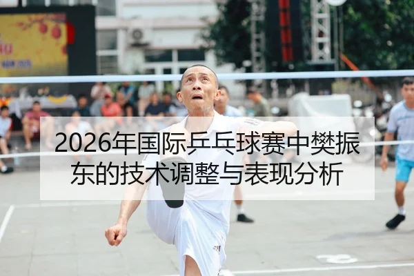 2026年国际乒乓球赛中樊振东的技术调整与表现分析