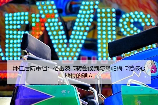 拜仁后防重组：格雷茨卡转会谈判与乌帕梅卡诺核心地位的确立